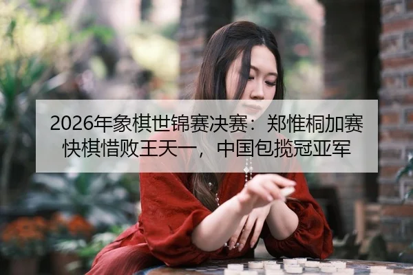 2026年象棋世锦赛决赛：郑惟桐加赛快棋惜败王天一，中国包揽冠亚军