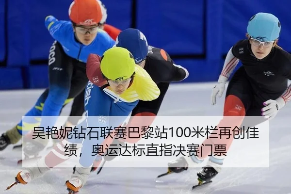 吴艳妮钻石联赛巴黎站100米栏再创佳绩，奥运达标直指决赛门票