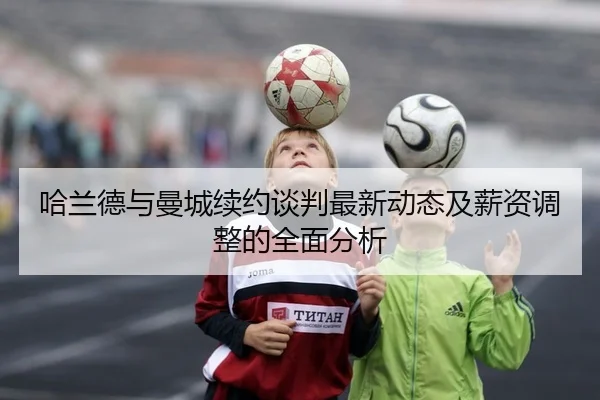 哈兰德与曼城续约谈判最新动态及薪资调整的全面分析